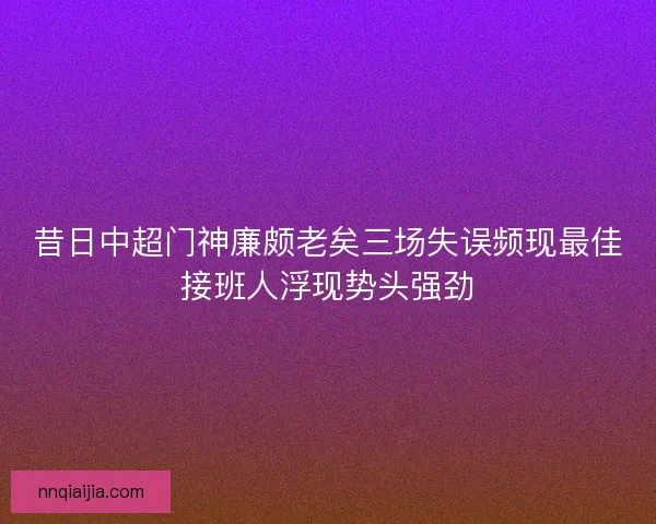 昔日中超门神廉颇老矣三场失误频现最佳接班人浮现势头强劲
