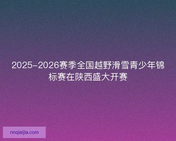 2025-2026赛季全国越野滑雪青少年锦标赛在陕西盛大开赛