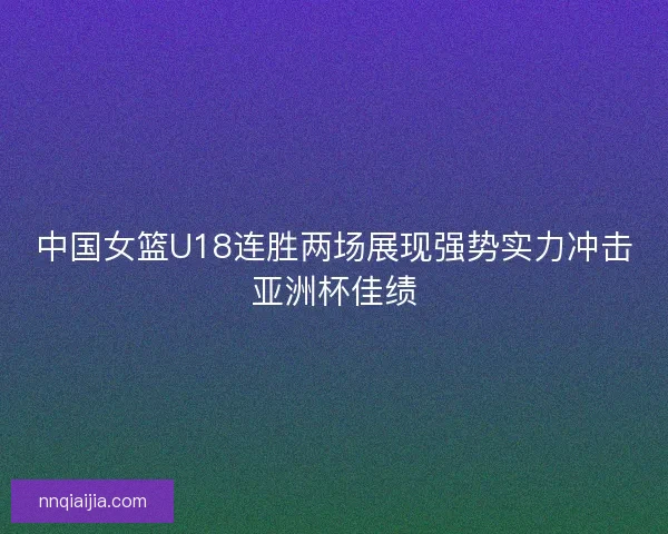 中国女篮U18连胜两场展现强势实力冲击亚洲杯佳绩